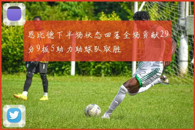 恩比德下半场状态回落全场贡献29分9板5助力助球队取胜