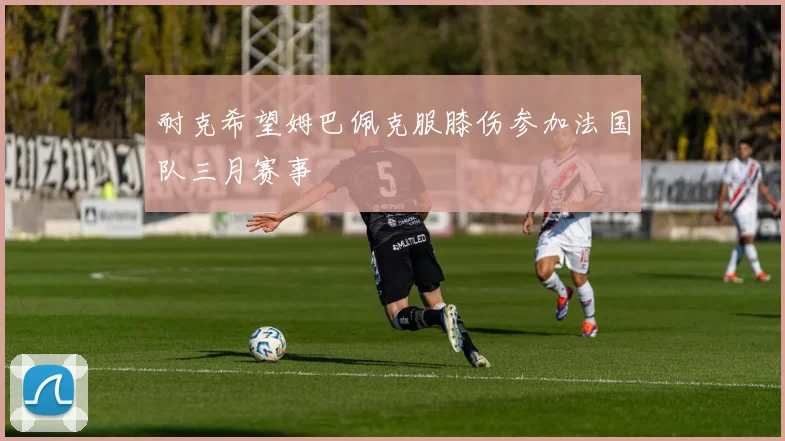 耐克希望姆巴佩克服膝伤参加法国队三月赛事