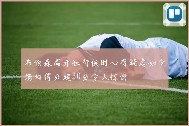 布伦森离开独行侠时心存疑虑如今场均得分超30分令人惊讶