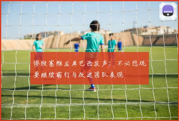 惨败塞维后库巴西发声：不必悲观要继续前行与改进团队表现