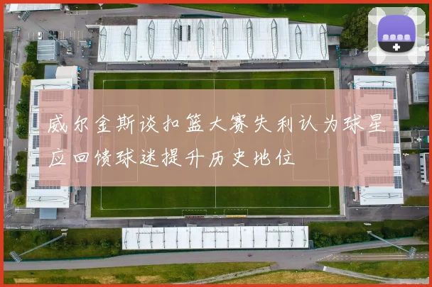 威尔金斯谈扣篮大赛失利认为球星应回馈球迷提升历史地位