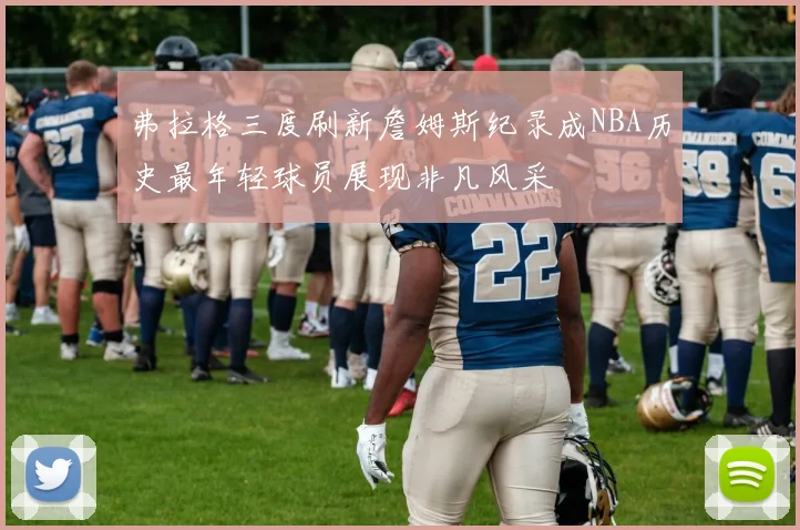 弗拉格三度刷新詹姆斯纪录成NBA历史最年轻球员展现非凡风采