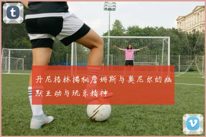 丹尼格林揭秘詹姆斯与奥尼尔的幽默互动与玩乐精神