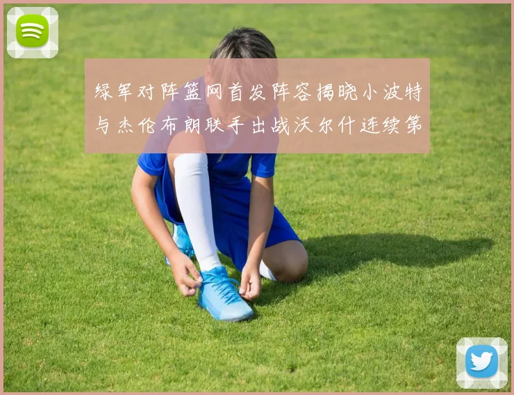 绿军对阵篮网首发阵容揭晓小波特与杰伦布朗联手出战沃尔什连续第三场首发