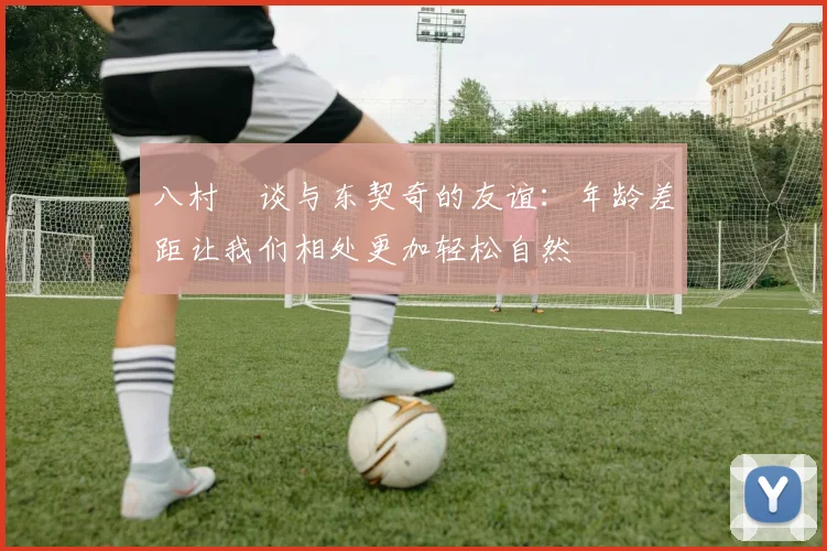 八村塁谈与东契奇的友谊：年龄差距让我们相处更加轻松自然