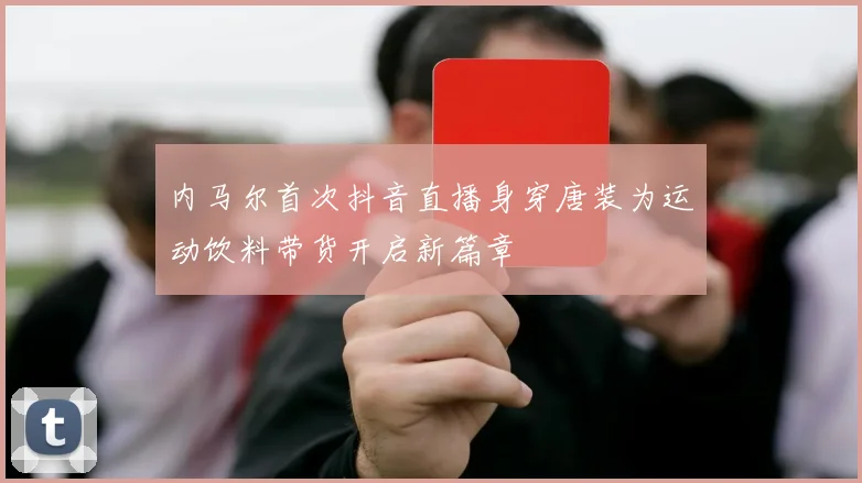 内马尔首次抖音直播身穿唐装为运动饮料带货开启新篇章