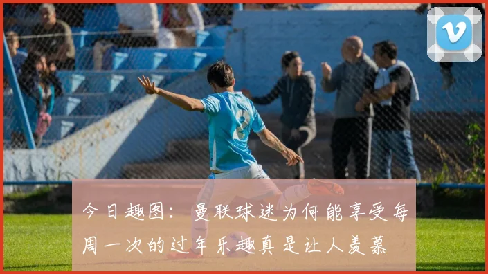 今日趣图：曼联球迷为何能享受每周一次的过年乐趣真是让人羡慕