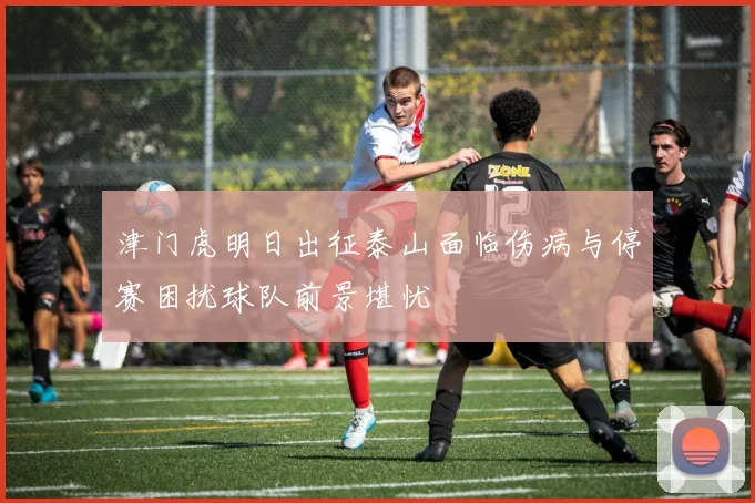 津门虎明日出征泰山面临伤病与停赛困扰球队前景堪忧