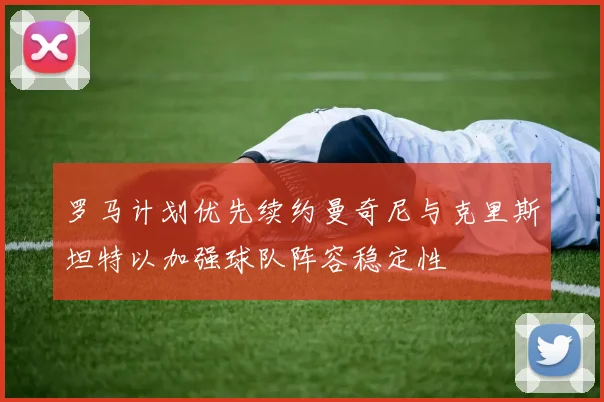 罗马计划优先续约曼奇尼与克里斯坦特以加强球队阵容稳定性