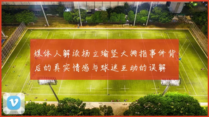 媒体人解读杨立瑜竖大拇指事件背后的真实情感与球迷互动的误解