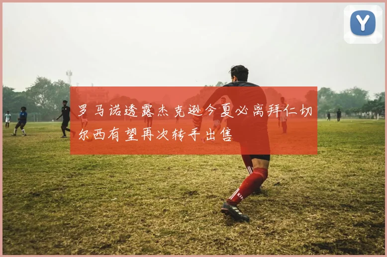 罗马诺透露杰克逊今夏必离拜仁切尔西有望再次转手出售