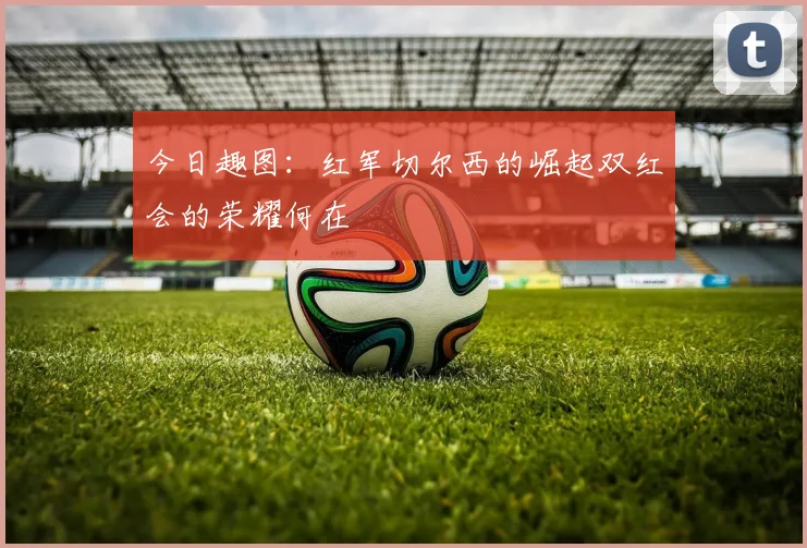 今日趣图：红军切尔西的崛起双红会的荣耀何在