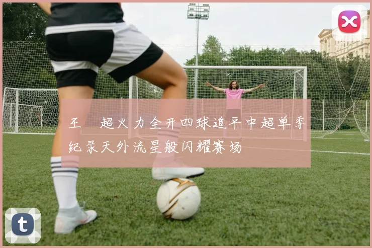 王燊超火力全开四球追平中超单季纪录天外流星般闪耀赛场