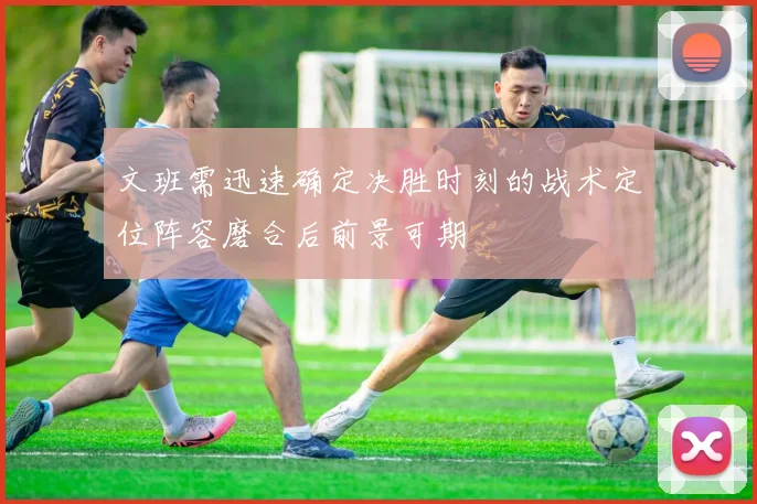 文班需迅速确定决胜时刻的战术定位阵容磨合后前景可期