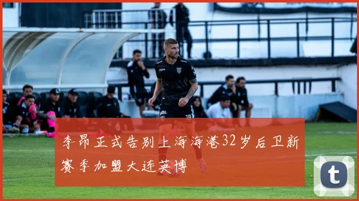 李昂正式告别上海海港32岁后卫新赛季加盟大连英博