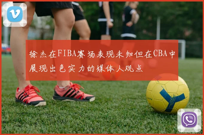 徐杰在FIBA赛场表现未知但在CBA中展现出色实力的媒体人观点