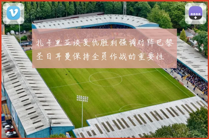 扎卡里亚谈复仇胜利强调对阵巴黎圣日耳曼保持全员作战的重要性