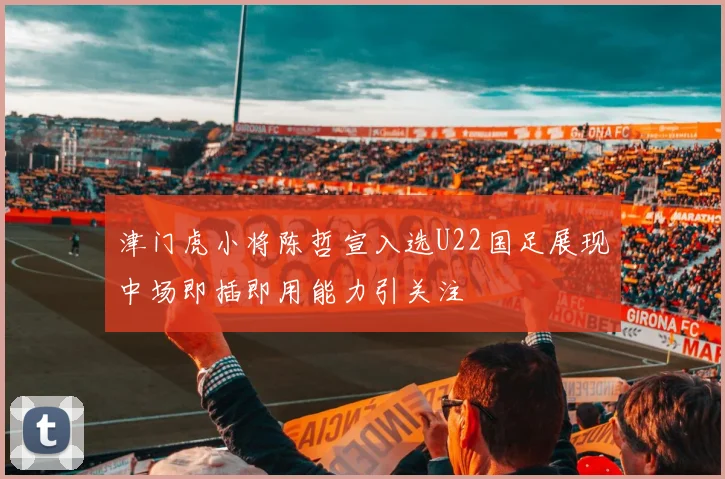 津门虎小将陈哲宣入选U22国足展现中场即插即用能力引关注