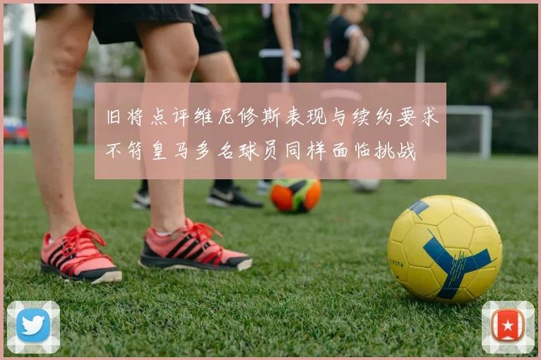 旧将点评维尼修斯表现与续约要求不符皇马多名球员同样面临挑战