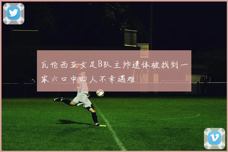 瓦伦西亚女足B队主帅遗体被找到一家六口中四人不幸遇难
