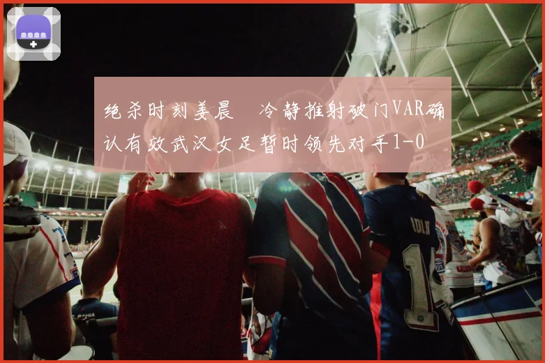 绝杀时刻姜晨璟冷静推射破门VAR确认有效武汉女足暂时领先对手1-0